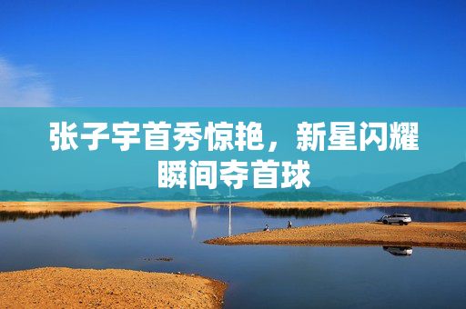 张子宇首秀惊艳，新星闪耀瞬间夺首球