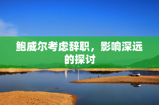 鲍威尔考虑辞职，影响深远的探讨