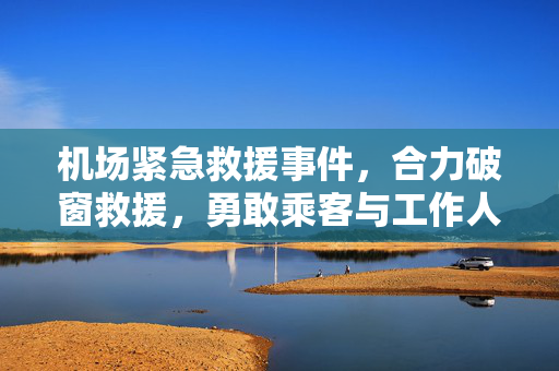 机场紧急救援事件，合力破窗救援，勇敢乘客与工作人员共救晕倒旅客