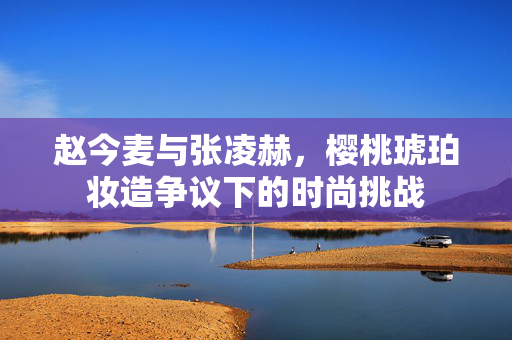赵今麦与张凌赫，樱桃琥珀妆造争议下的时尚挑战