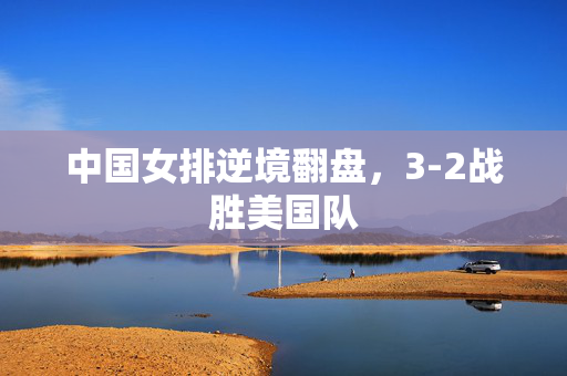 中国女排逆境翻盘，3-2战胜美国队