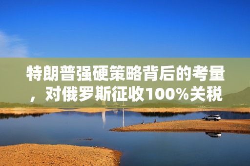 特朗普强硬策略背后的考量，对俄罗斯征收100%关税的经济学与政治考量