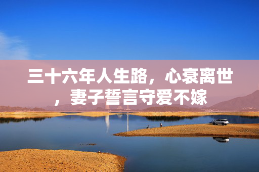 三十六年人生路，心衰离世，妻子誓言守爱不嫁