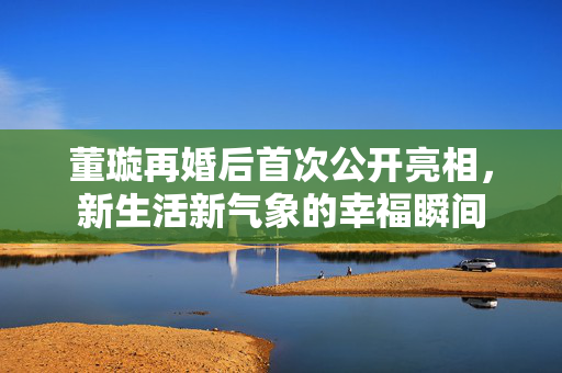 董璇再婚后首次公开亮相，新生活新气象的幸福瞬间