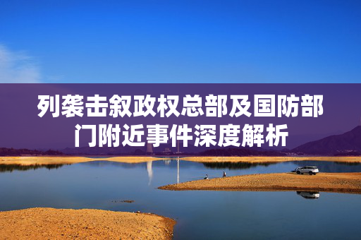 列袭击叙政权总部及国防部门附近事件深度解析