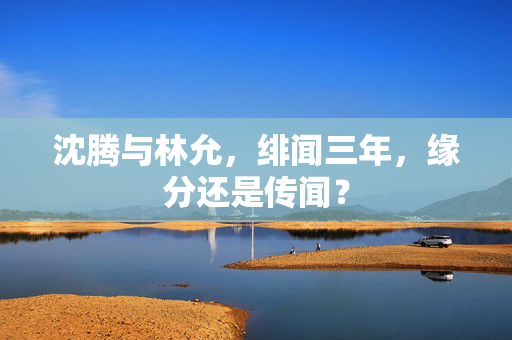 沈腾与林允，绯闻三年，缘分还是传闻？