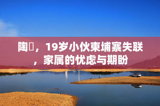 陶喆，19岁小伙柬埔寨失联，家属的忧虑与期盼