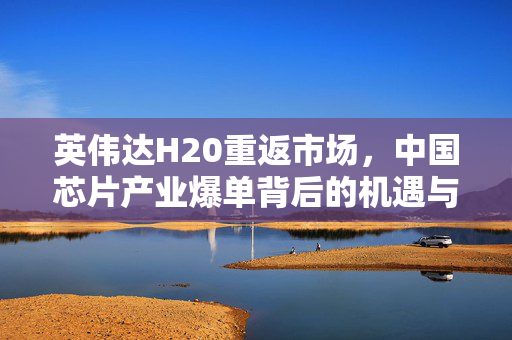 英伟达H20重返市场，中国芯片产业爆单背后的机遇与挑战