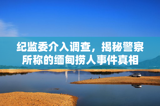 纪监委介入调查，揭秘警察所称的缅甸捞人事件真相