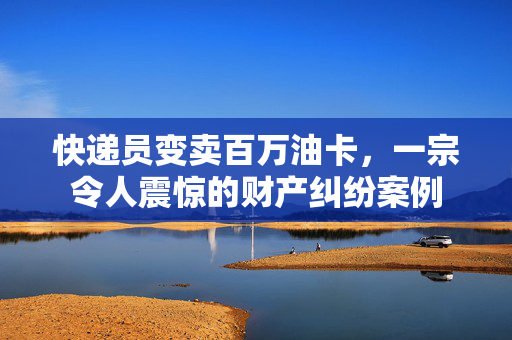 快递员变卖百万油卡，一宗令人震惊的财产纠纷案例