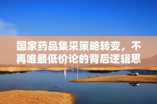 国家药品集采策略转变，不再唯最低价论的背后逻辑思考