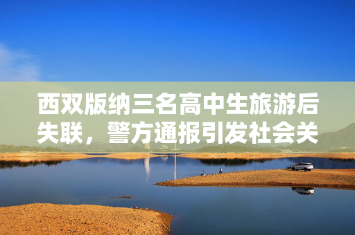 西双版纳三名高中生旅游后失联，警方通报引发社会关注