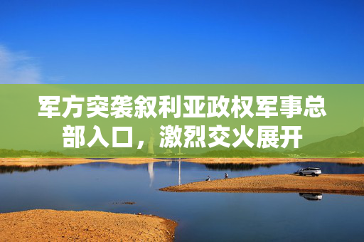 军方突袭叙利亚政权军事总部入口，激烈交火展开