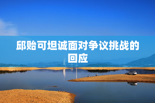 邱贻可坦诚面对争议挑战的回应