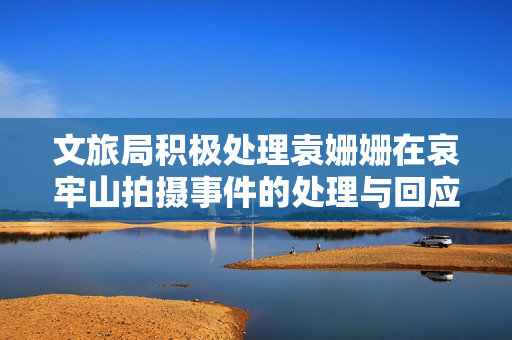 文旅局积极处理袁姗姗在哀牢山拍摄事件的处理与回应