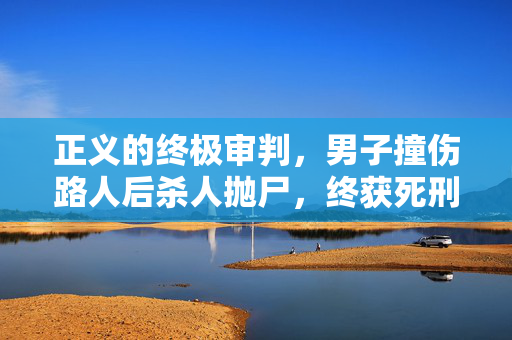 正义的终极审判，男子撞伤路人后杀人抛尸，终获死刑执行