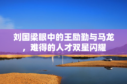 刘国梁眼中的王励勤与马龙，难得的人才双星闪耀