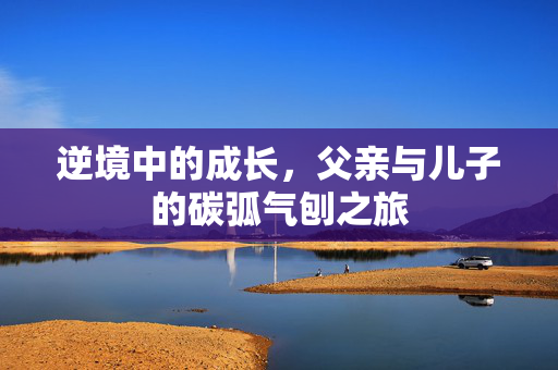逆境中的成长，父亲与儿子的碳弧气刨之旅