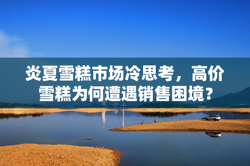 炎夏雪糕市场冷思考，高价雪糕为何遭遇销售困境？