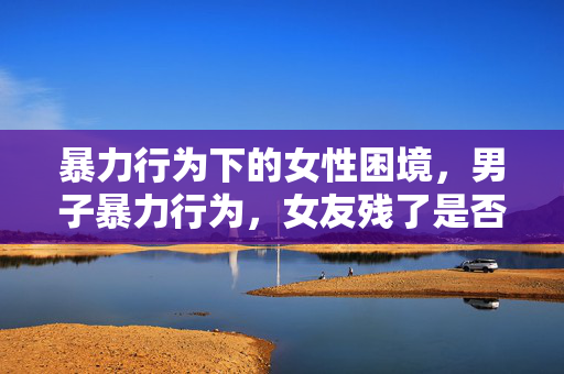 暴力行为下的女性困境，男子暴力行为，女友残了是否只能跟他？
