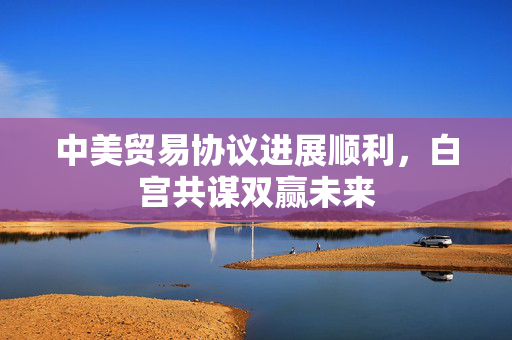 中美贸易协议进展顺利，白宫共谋双赢未来