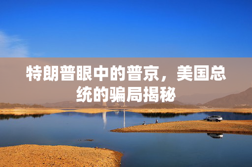 特朗普眼中的普京，美国总统的骗局揭秘
