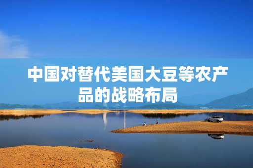 中国对替代美国大豆等农产品的战略布局