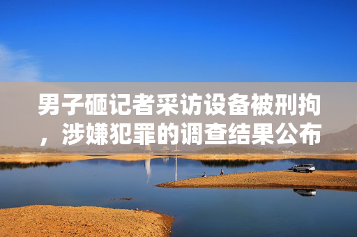 男子砸记者采访设备被刑拘，涉嫌犯罪的调查结果公布