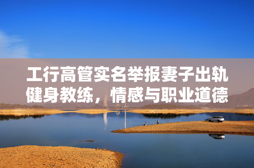 工行高管实名举报妻子出轨健身教练，情感与职业道德的双重考验