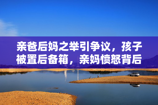 亲爸后妈之举引争议，孩子被置后备箱，亲妈愤怒背后的真相