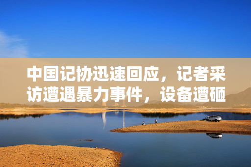 中国记协迅速回应，记者采访遭遇暴力事件，设备遭砸碎