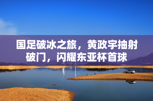 国足破冰之旅，黄政宇抽射破门，闪耀东亚杯首球