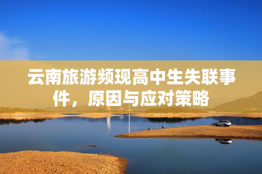 云南旅游频现高中生失联事件，原因与应对策略
