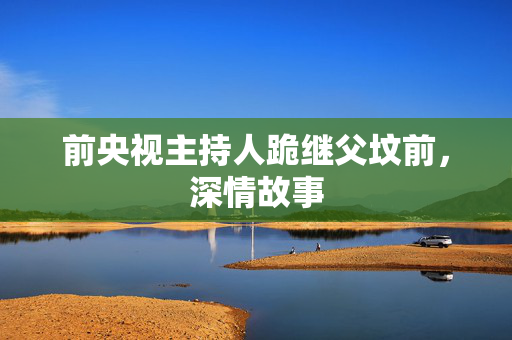 前央视主持人跪继父坟前，深情故事