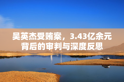 吴英杰受贿案，3.43亿余元背后的审判与深度反思