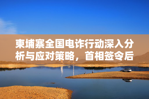 柬埔寨全国电诈行动深入分析与应对策略，首相签令后的行动计划