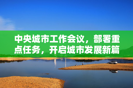 中央城市工作会议，部署重点任务，开启城市发展新篇章