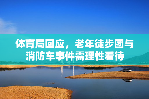 体育局回应，老年徒步团与消防车事件需理性看待