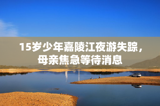 15岁少年嘉陵江夜游失踪，母亲焦急等待消息