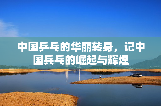 中国乒乓的华丽转身，记中国兵乓的崛起与辉煌