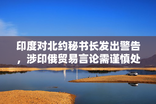 印度对北约秘书长发出警告，涉印俄贸易言论需谨慎处理