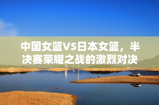中国女篮VS日本女篮，半决赛荣耀之战的激烈对决