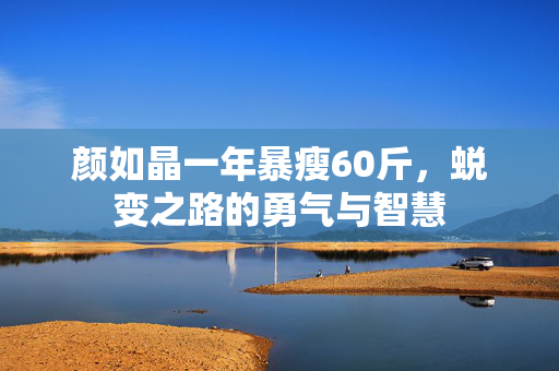 颜如晶一年暴瘦60斤，蜕变之路的勇气与智慧