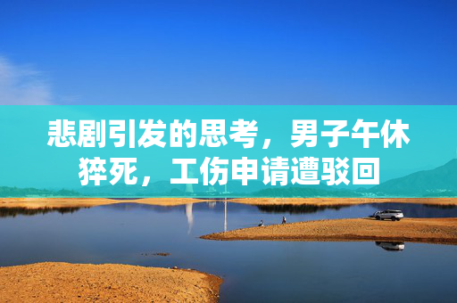 悲剧引发的思考，男子午休猝死，工伤申请遭驳回