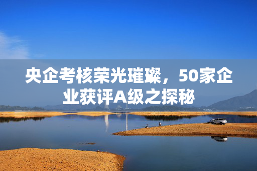 央企考核荣光璀璨，50家企业获评A级之探秘