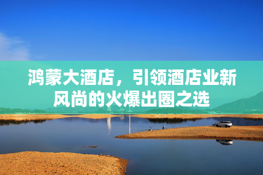 鸿蒙大酒店，引领酒店业新风尚的火爆出圈之选