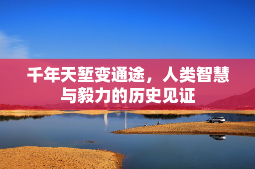 千年天堑变通途，人类智慧与毅力的历史见证