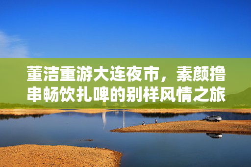 董洁重游大连夜市，素颜撸串畅饮扎啤的别样风情之旅