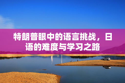 特朗普眼中的语言挑战，日语的难度与学习之路
