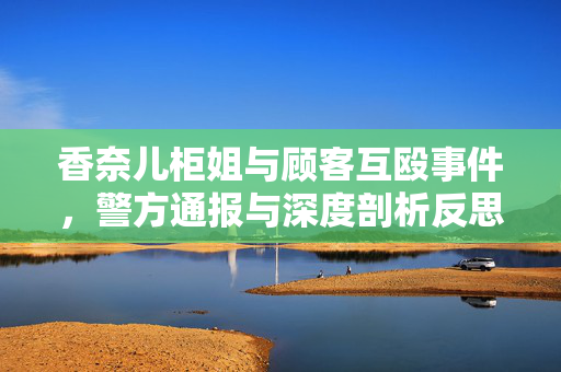 香奈儿柜姐与顾客互殴事件，警方通报与深度剖析反思